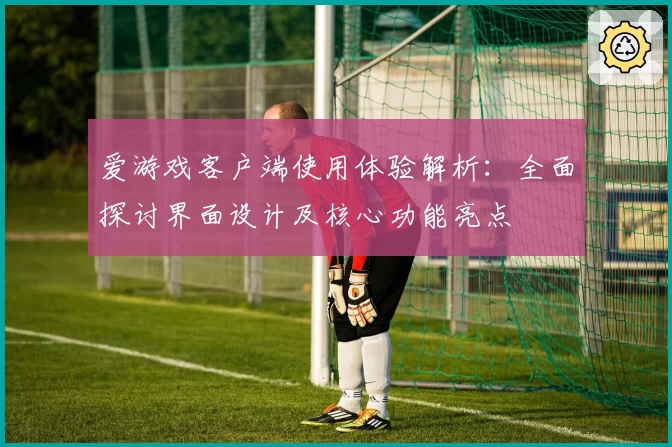 爱游戏客户端使用体验解析：全面探讨界面设计及核心功能亮点