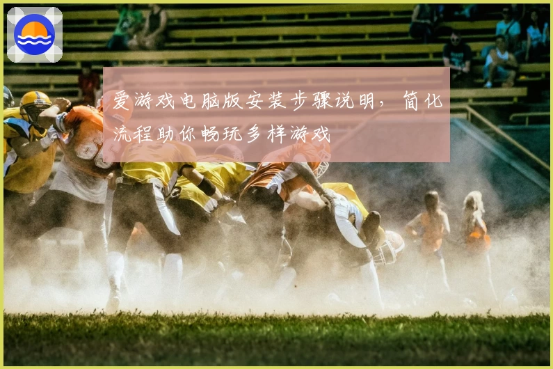 爱游戏电脑版安装步骤说明，简化流程助你畅玩多样游戏