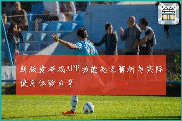 新版爱游戏APP功能亮点解析与实际使用体验分享