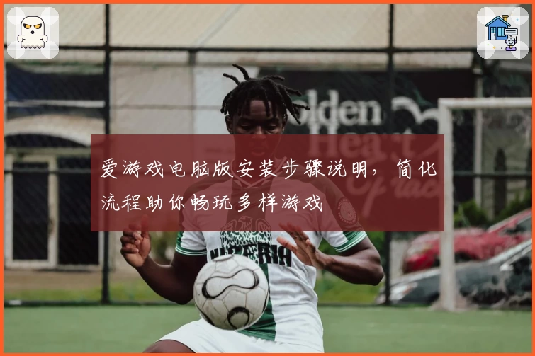 爱游戏电脑版安装步骤说明，简化流程助你畅玩多样游戏